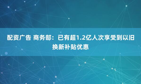 配资广告 商务部：已有超1.2亿人次享受到以旧换新补贴优惠