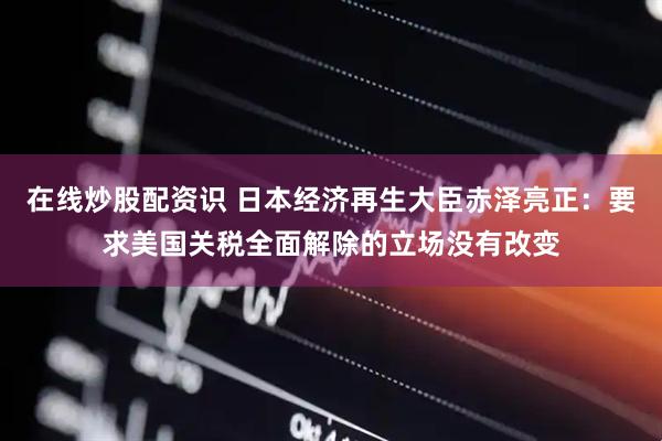 在线炒股配资识 日本经济再生大臣赤泽亮正：要求美国关税全面解除的立场没有改变