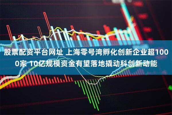 股票配资平台网址 上海零号湾孵化创新企业超1000家 10亿规模资金有望落地撬动科创新动能