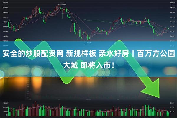安全的炒股配资网 新规样板 亲水好房丨百万方公园大城 即将入市！