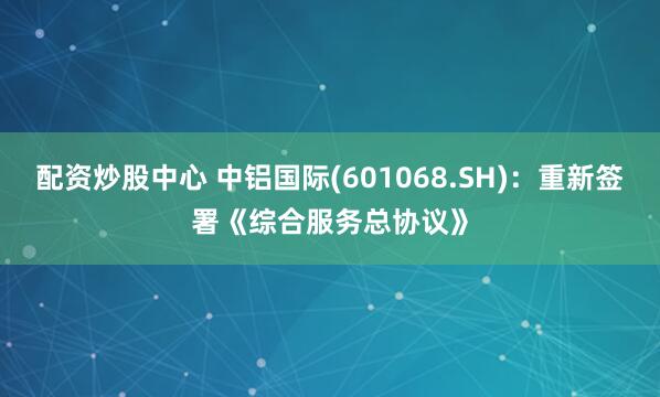 配资炒股中心 中铝国际(601068.SH)：重新签署《综合服务总协议》