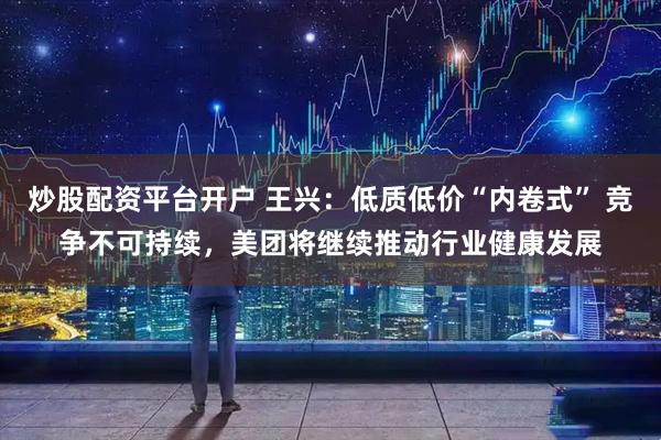 炒股配资平台开户 王兴：低质低价“内卷式” 竞争不可持续，美团将继续推动行业健康发展
