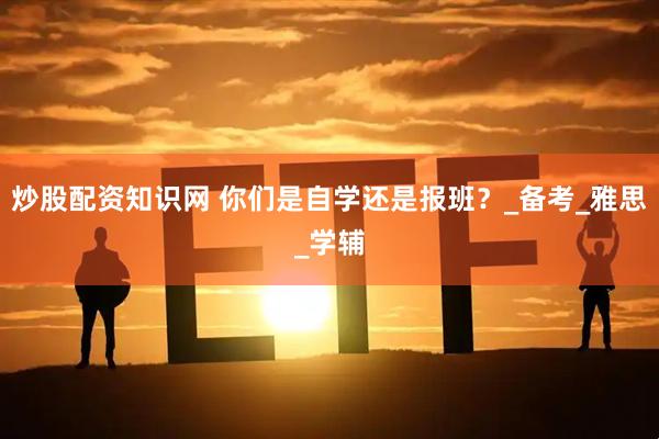 炒股配资知识网 你们是自学还是报班？_备考_雅思_学辅