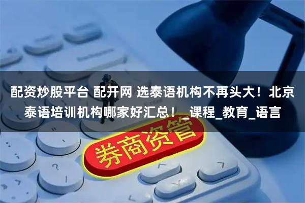 配资炒股平台 配开网 选泰语机构不再头大！北京泰语培训机构哪家好汇总！_课程_教育_语言