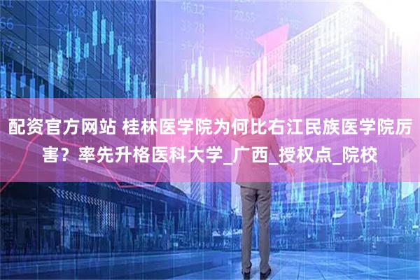 配资官方网站 桂林医学院为何比右江民族医学院厉害？率先升格医科大学_广西_授权点_院校