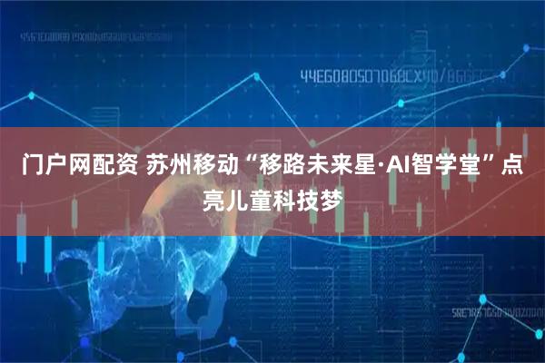 门户网配资 苏州移动“移路未来星·AI智学堂”点亮儿童科技梦