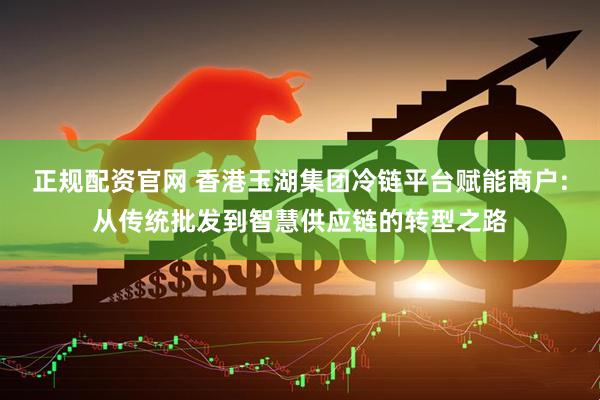 正规配资官网 香港玉湖集团冷链平台赋能商户:从传统批发到智慧供应链的转型之路