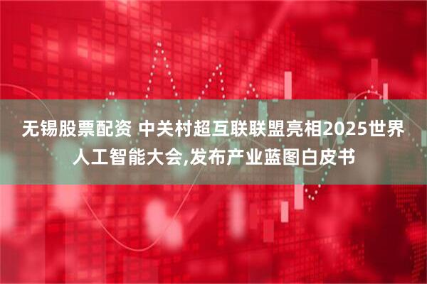 无锡股票配资 中关村超互联联盟亮相2025世界人工智能大会,发布产业蓝图白皮书