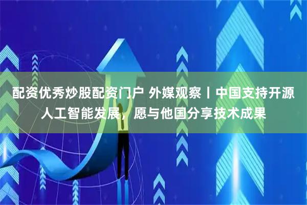 配资优秀炒股配资门户 外媒观察丨中国支持开源人工智能发展，愿与他国分享技术成果