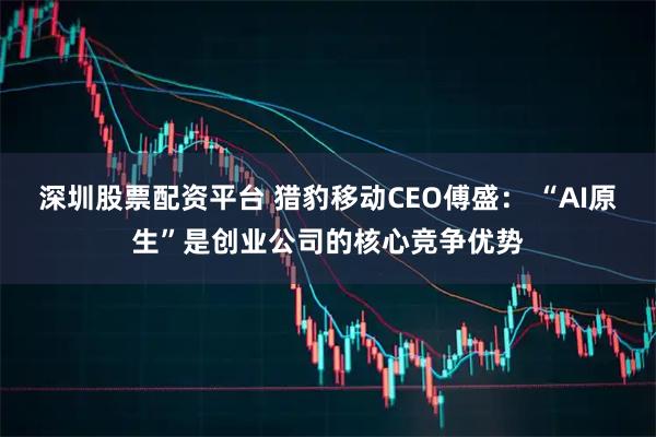 深圳股票配资平台 猎豹移动CEO傅盛： “AI原生”是创业公司的核心竞争优势