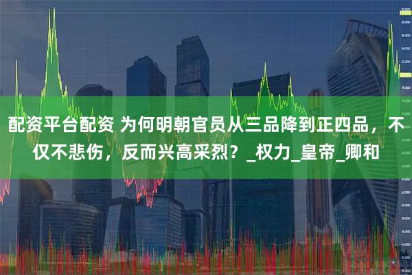 配资平台配资 为何明朝官员从三品降到正四品，不仅不悲伤，反而兴高采烈？_权力_皇帝_卿和