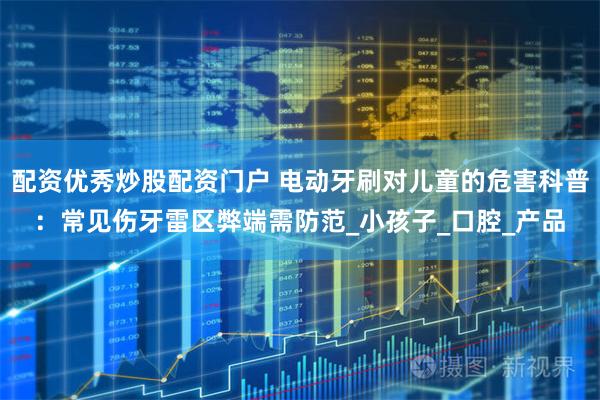 配资优秀炒股配资门户 电动牙刷对儿童的危害科普：常见伤牙雷区弊端需防范_小孩子_口腔_产品