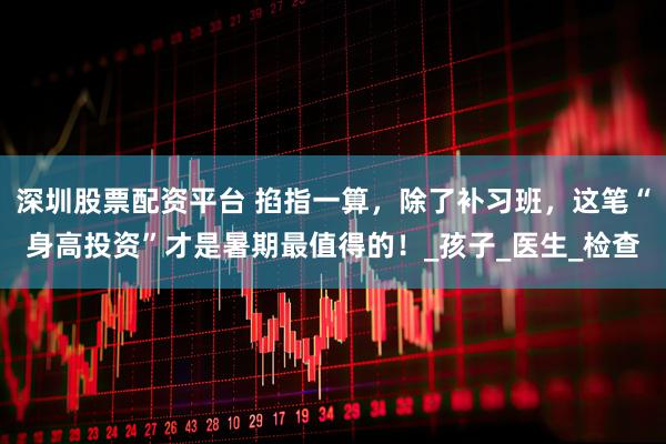 深圳股票配资平台 掐指一算，除了补习班，这笔“身高投资”才是暑期最值得的！_孩子_医生_检查