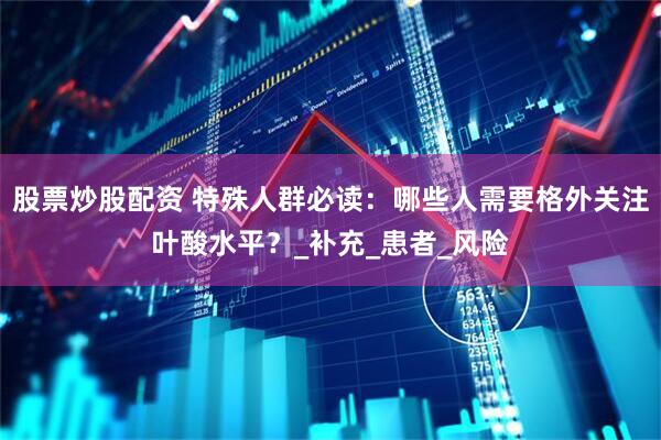 股票炒股配资 特殊人群必读：哪些人需要格外关注叶酸水平？_补充_患者_风险