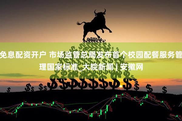 免息配资开户 市场监管总局发布首个校园配餐服务管理国家标准_大皖新闻 | 安徽网