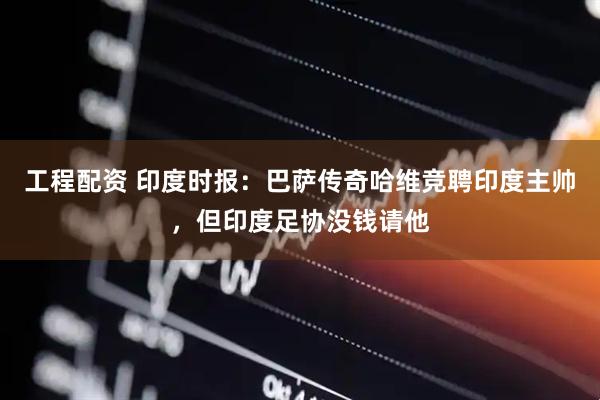 工程配资 印度时报：巴萨传奇哈维竞聘印度主帅，但印度足协没钱请他