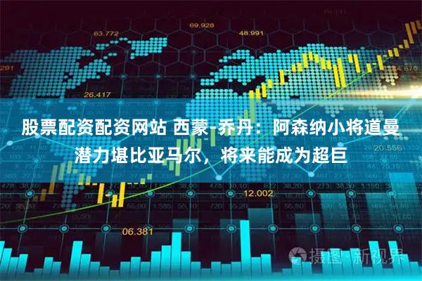 股票配资配资网站 西蒙-乔丹：阿森纳小将道曼潜力堪比亚马尔，将来能成为超巨