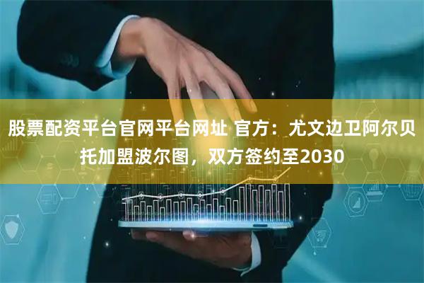 股票配资平台官网平台网址 官方：尤文边卫阿尔贝托加盟波尔图，双方签约至2030