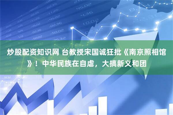 炒股配资知识网 台教授宋国诚狂批《南京照相馆》！中华民族在自虐，大搞新义和团