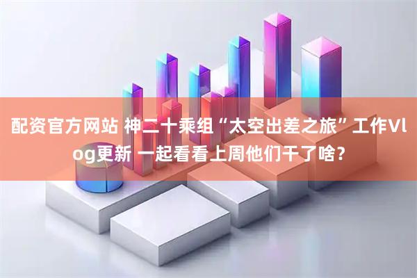 配资官方网站 神二十乘组“太空出差之旅”工作Vlog更新 一起看看上周他们干了啥？