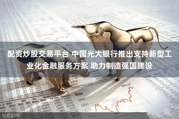 配资炒股交易平台 中国光大银行推出支持新型工业化金融服务方案 助力制造强国建设