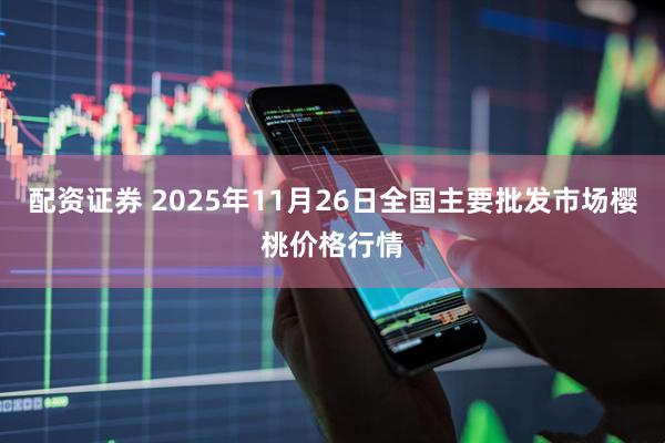配资证券 2025年11月26日全国主要批发市场樱桃价格行情