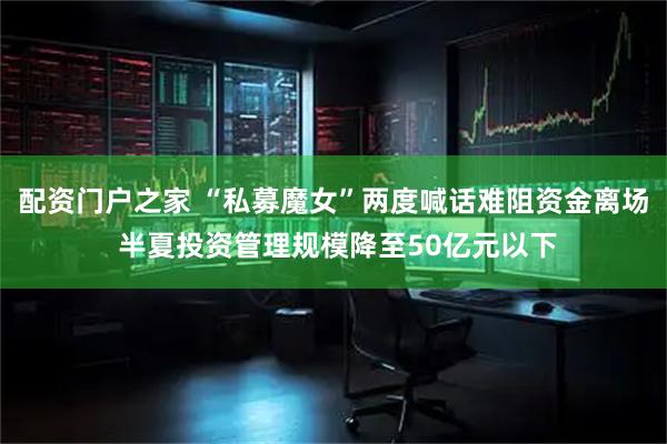 配资门户之家 “私募魔女”两度喊话难阻资金离场 半夏投资管理规模降至50亿元以下