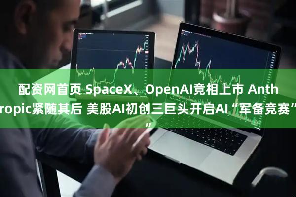 配资网首页 SpaceX、OpenAI竞相上市 Anthropic紧随其后 美股AI初创三巨头开启AI“军备竞赛”