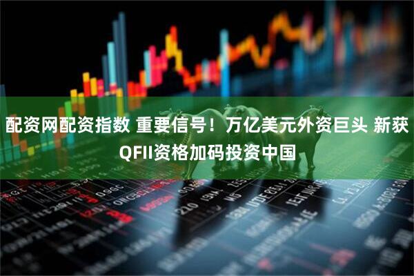配资网配资指数 重要信号！万亿美元外资巨头 新获QFII资格加码投资中国
