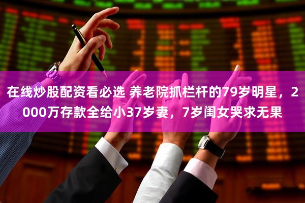 在线炒股配资看必选 养老院抓栏杆的79岁明星，2000万存款全给小37岁妻，7岁闺女哭求无果