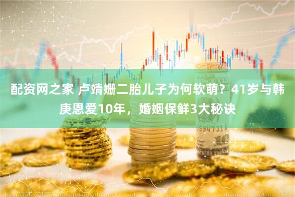 配资网之家 卢靖姗二胎儿子为何软萌？41岁与韩庚恩爱10年，婚姻保鲜3大秘诀