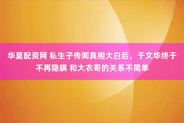 华夏配资网 私生子传闻真相大白后，于文华终于不再隐瞒 和大衣哥的关系不简单