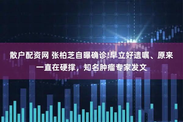 散户配资网 张柏芝自曝确诊!早立好遗嘱、原来一直在硬撑，知名肿瘤专家发文