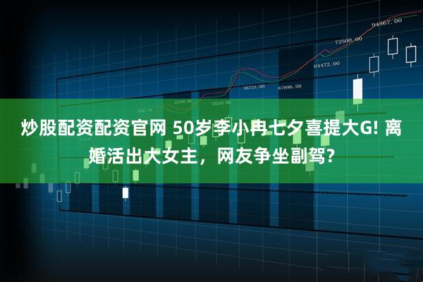 炒股配资配资官网 50岁李小冉七夕喜提大G! 离婚活出大女主，网友争坐副驾?