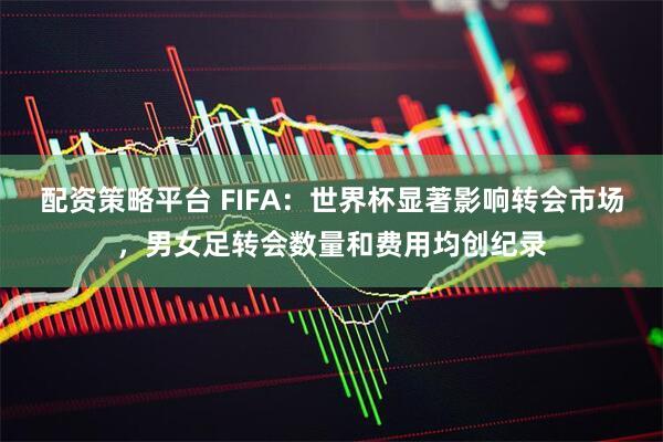 配资策略平台 FIFA：世界杯显著影响转会市场，男女足转会数量和费用均创纪录